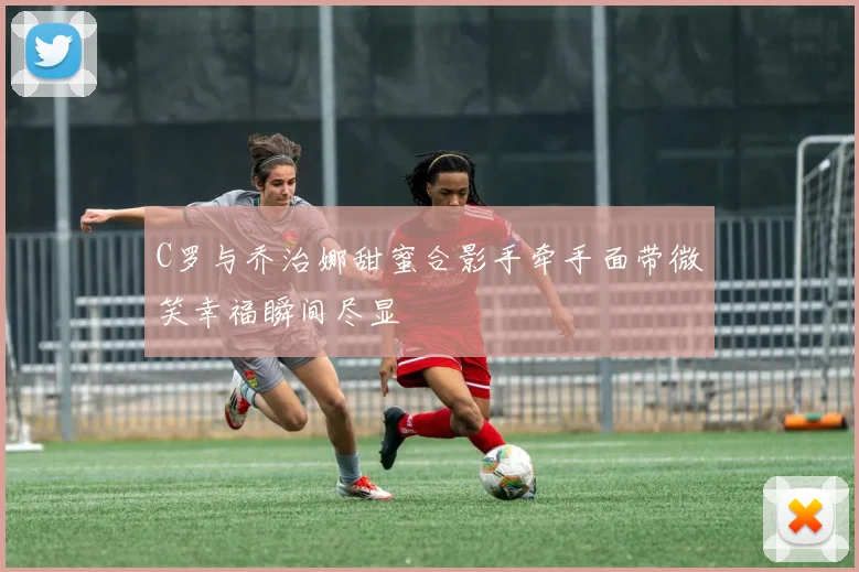 C罗与乔治娜甜蜜合影手牵手面带微笑幸福瞬间尽显