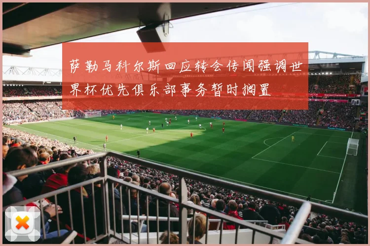 萨勒马科尔斯回应转会传闻强调世界杯优先俱乐部事务暂时搁置