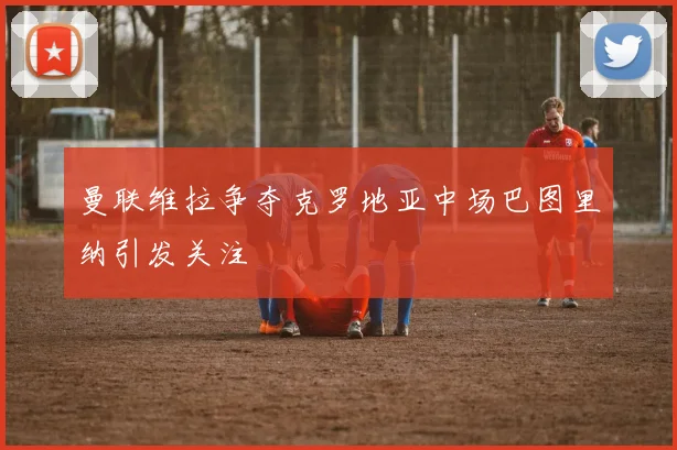 曼联维拉争夺克罗地亚中场巴图里纳引发关注
