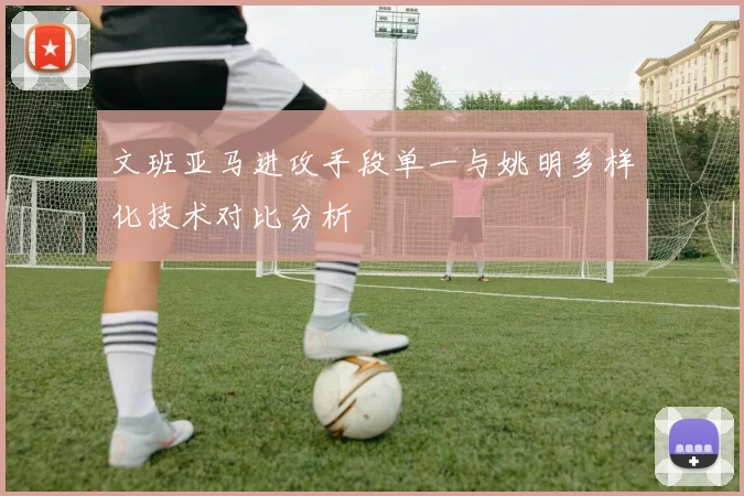 文班亚马进攻手段单一与姚明多样化技术对比分析