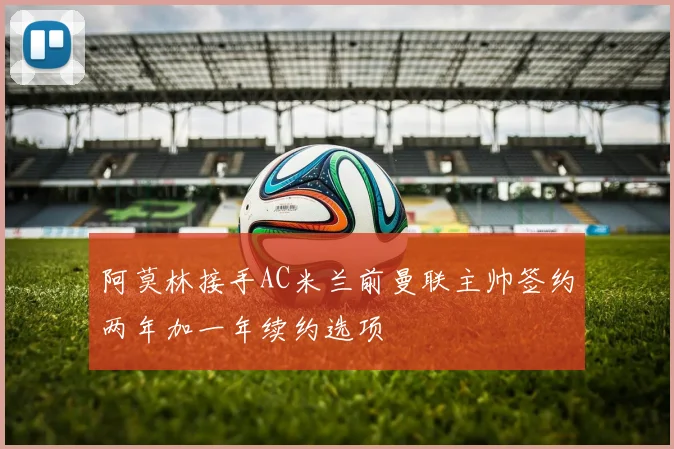 阿莫林接手AC米兰前曼联主帅签约两年加一年续约选项