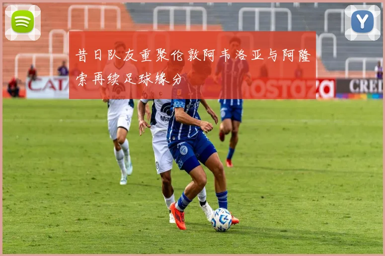昔日队友重聚伦敦阿韦洛亚与阿隆索再续足球缘分