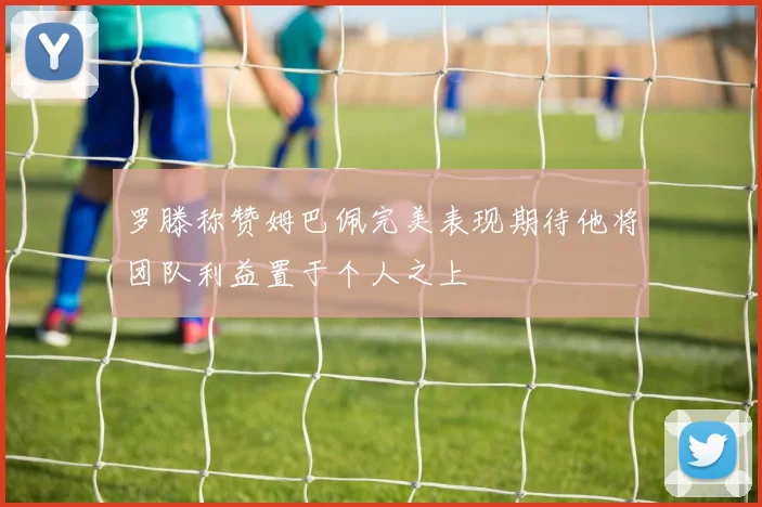 罗滕称赞姆巴佩完美表现期待他将团队利益置于个人之上
