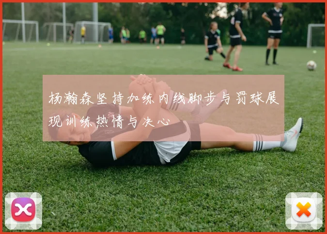 杨瀚森坚持加练内线脚步与罚球展现训练热情与决心