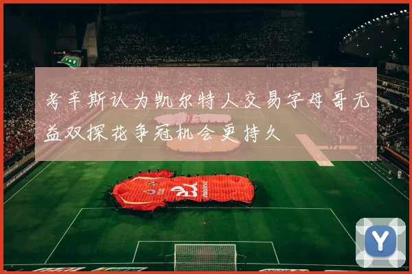 考辛斯认为凯尔特人交易字母哥无益双探花争冠机会更持久