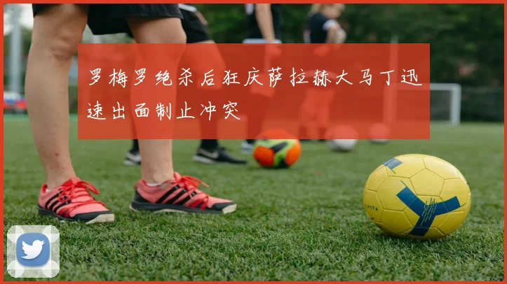 罗梅罗绝杀后狂庆萨拉赫大马丁迅速出面制止冲突