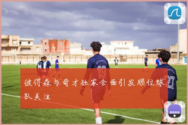 彼得森与奇才独家会面引发顺位球队关注