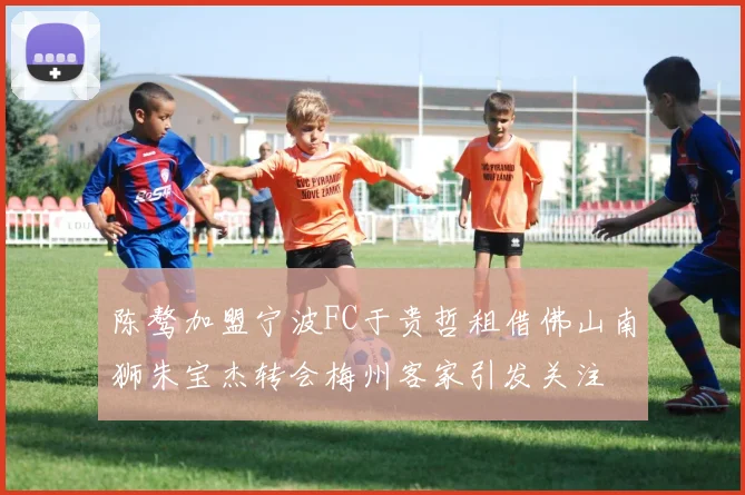 陈骜加盟宁波FC于贵哲租借佛山南狮朱宝杰转会梅州客家引发关注